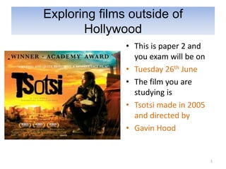 Exploring films outside of
       Hollywood
               • This is paper 2 and
                 you exam will be on
               • Tuesday 26th June
               • The film you are
                 studying is
               • Tsotsi made in 2005
                 and directed by
               • Gavin Hood


                                       1
 