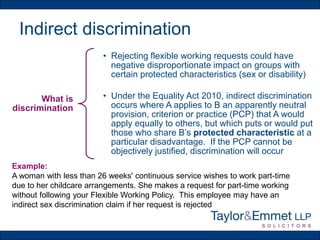 Indirect discrimination
What is
discrimination
• Rejecting flexible working requests could have
negative disproportionate impact on groups with
certain protected characteristics (sex or disability)
• Under the Equality Act 2010, indirect discrimination
occurs where A applies to B an apparently neutral
provision, criterion or practice (PCP) that A would
apply equally to others, but which puts or would put
those who share B’s protected characteristic at a
particular disadvantage. If the PCP cannot be
objectively justified, discrimination will occur
Example:
A woman with less than 26 weeks' continuous service wishes to work part-time
due to her childcare arrangements. She makes a request for part-time working
without following your Flexible Working Policy. This employee may have an
indirect sex discrimination claim if her request is rejected
 