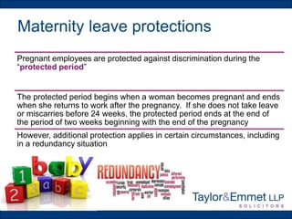 Maternity leave protections
Pregnant employees are protected against discrimination during the
“protected period”
The protected period begins when a woman becomes pregnant and ends
when she returns to work after the pregnancy. If she does not take leave
or miscarries before 24 weeks, the protected period ends at the end of
the period of two weeks beginning with the end of the pregnancy
However, additional protection applies in certain circumstances, including
in a redundancy situation
 