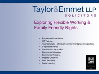 Exploring Flexible Working &
Family Friendly Rights
• Employment Law Advice
• HR Training
• T&E Complete – all inclusive employment protection package
• Corporate Finance
• Commercial Law advice
• Commercial Litigation
• Commercial Property
• Property Litigation
• Debt Recovery
• Social Housing
 