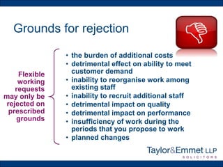 Grounds for rejection
Flexible
working
requests
may only be
rejected on
prescribed
grounds
• the burden of additional costs
• detrimental effect on ability to meet
customer demand
• inability to reorganise work among
existing staff
• inability to recruit additional staff
• detrimental impact on quality
• detrimental impact on performance
• insufficiency of work during the
periods that you propose to work
• planned changes
 