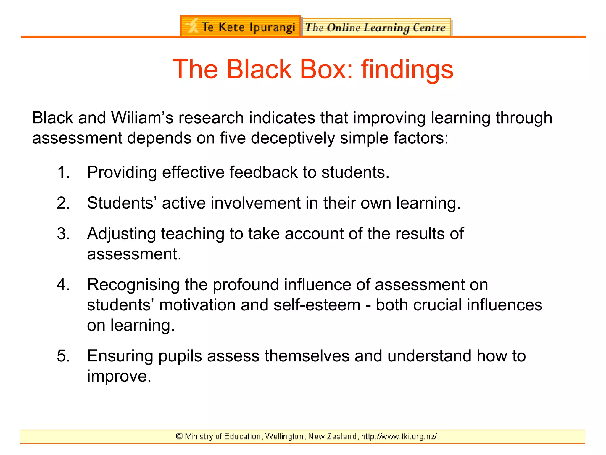 The Black Box: findings
Black and Wiliam’s research indicates that improving learning through
assessment depends on five deceptively simple factors:

   1. Providing effective feedback to students.
   2. Students’ active involvement in their own learning.
   3. Adjusting teaching to take account of the results of
      assessment.
   4. Recognising the profound influence of assessment on
      students’ motivation and self-esteem - both crucial influences
      on learning.
   5. Ensuring pupils assess themselves and understand how to
      improve.
 