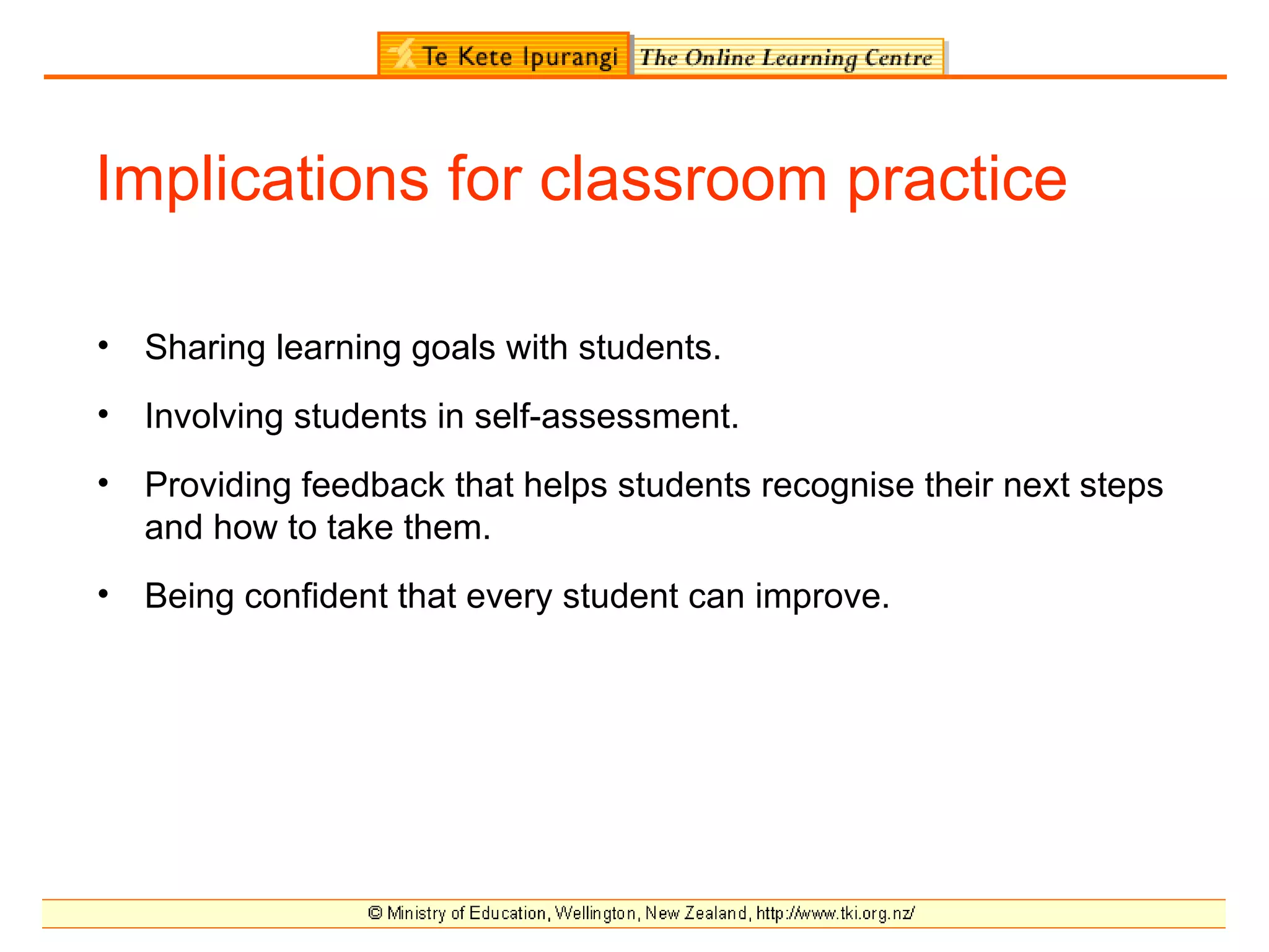Implications for classroom practice

•   Sharing learning goals with students.
•   Involving students in self-assessment.
•   Providing feedback that helps students recognise their next steps
    and how to take them.
•   Being confident that every student can improve.
 