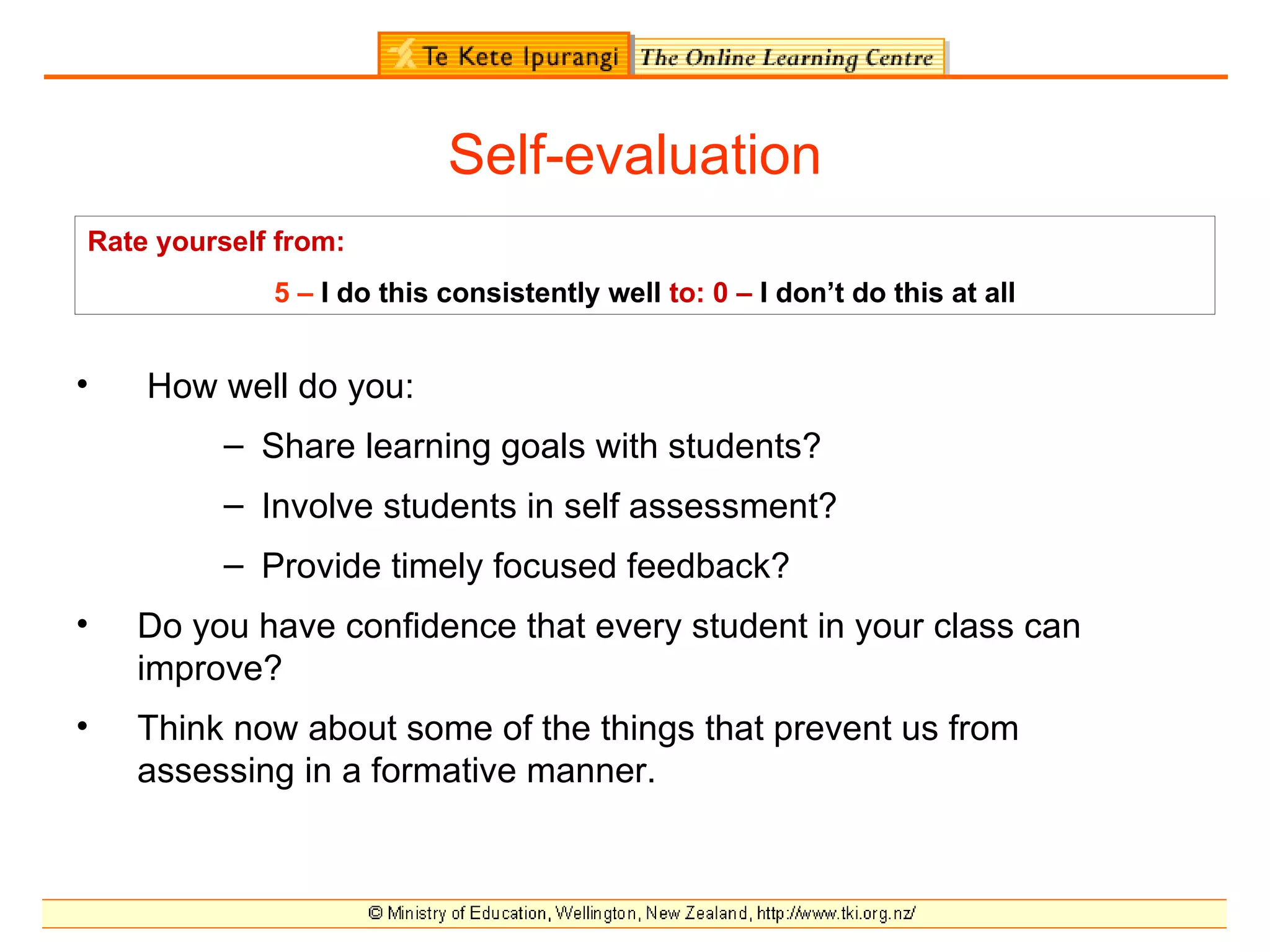 Self-evaluation
Rate yourself from:
             5 – I do this consistently well to: 0 – I don’t do this at all


•   How well do you:
          – Share learning goals with students?
          – Involve students in self assessment?
          – Provide timely focused feedback?
•   Do you have confidence that every student in your class can
    improve?
•   Think now about some of the things that prevent us from
    assessing in a formative manner.
 