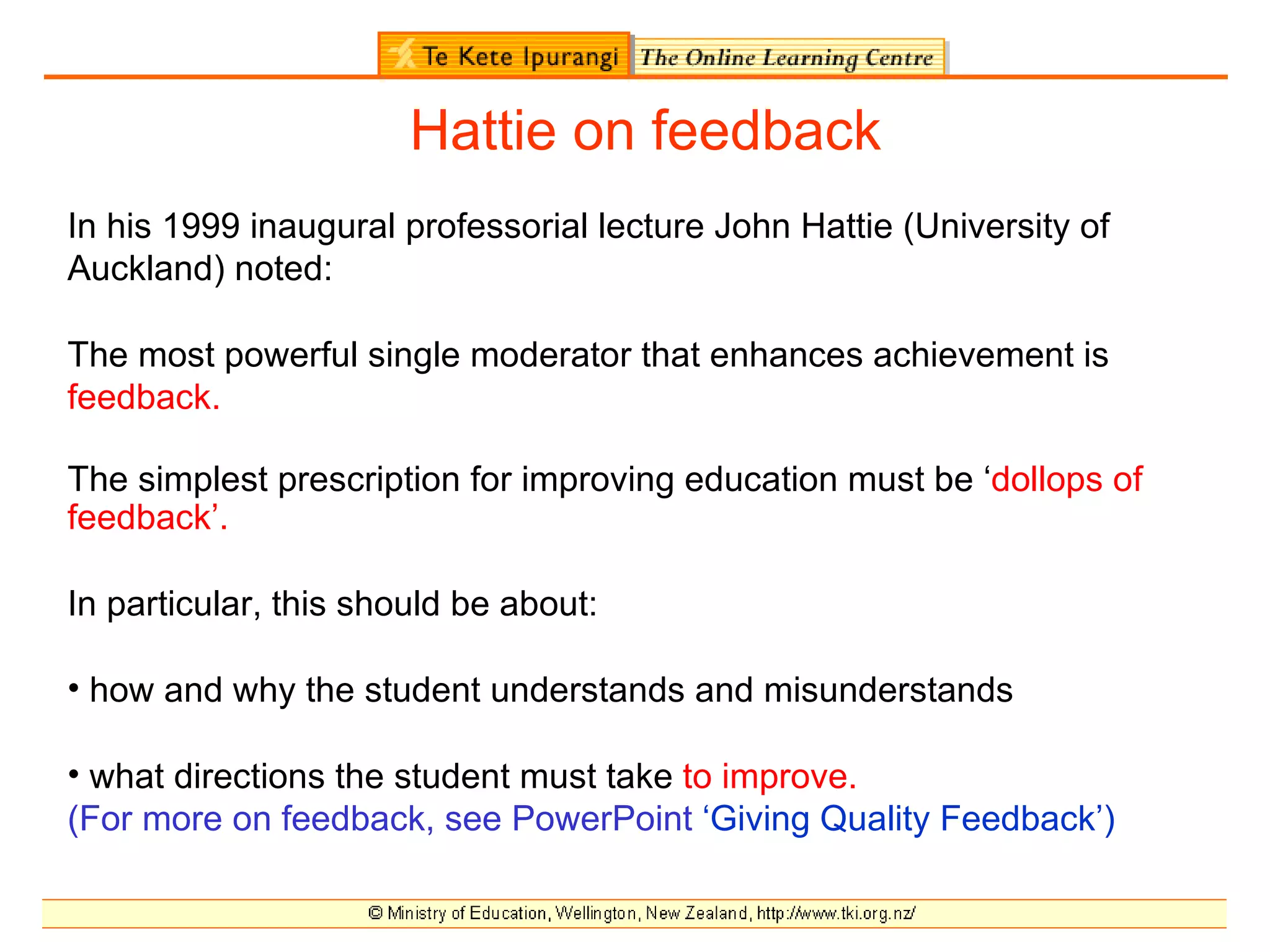 Hattie on feedback
In his 1999 inaugural professorial lecture John Hattie (University of
Auckland) noted:

The most powerful single moderator that enhances achievement is
feedback.

The simplest prescription for improving education must be ‘dollops of
feedback’.

In particular, this should be about:

• how and why the student understands and misunderstands

• what directions the student must take to improve.
(For more on feedback, see PowerPoint ‘Giving Quality Feedback’)
 