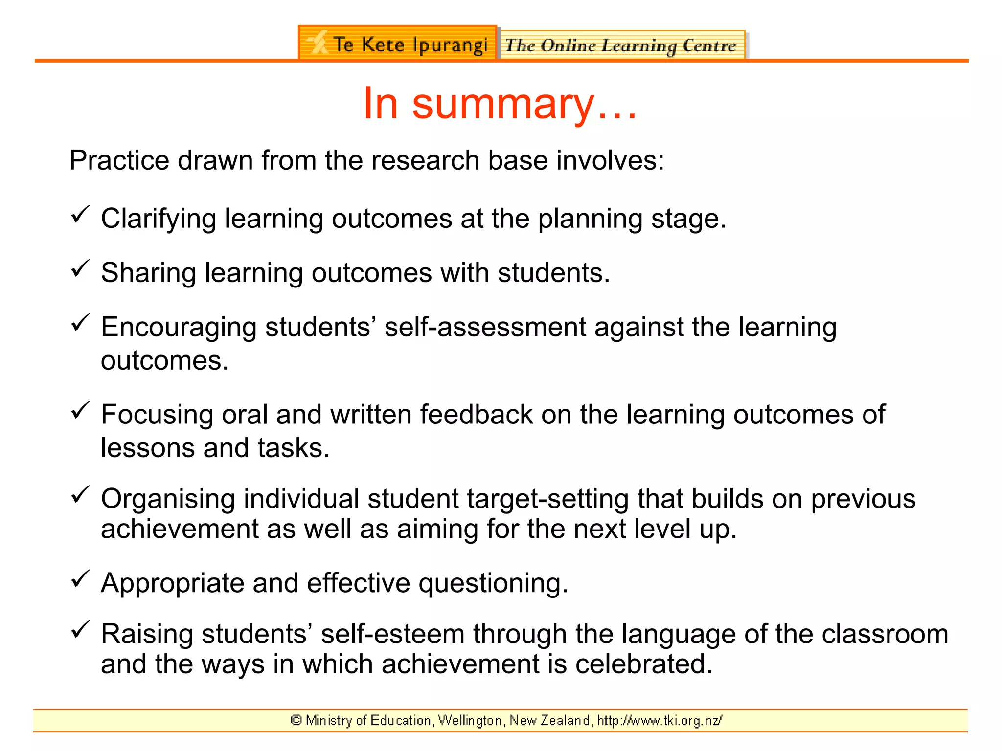 In summary…
Practice drawn from the research base involves:

 Clarifying learning outcomes at the planning stage.
 Sharing learning outcomes with students.
 Encouraging students’ self-assessment against the learning
  outcomes.
 Focusing oral and written feedback on the learning outcomes of
  lessons and tasks.
 Organising individual student target-setting that builds on previous
  achievement as well as aiming for the next level up.
 Appropriate and effective questioning.
 Raising students’ self-esteem through the language of the classroom
  and the ways in which achievement is celebrated.
 