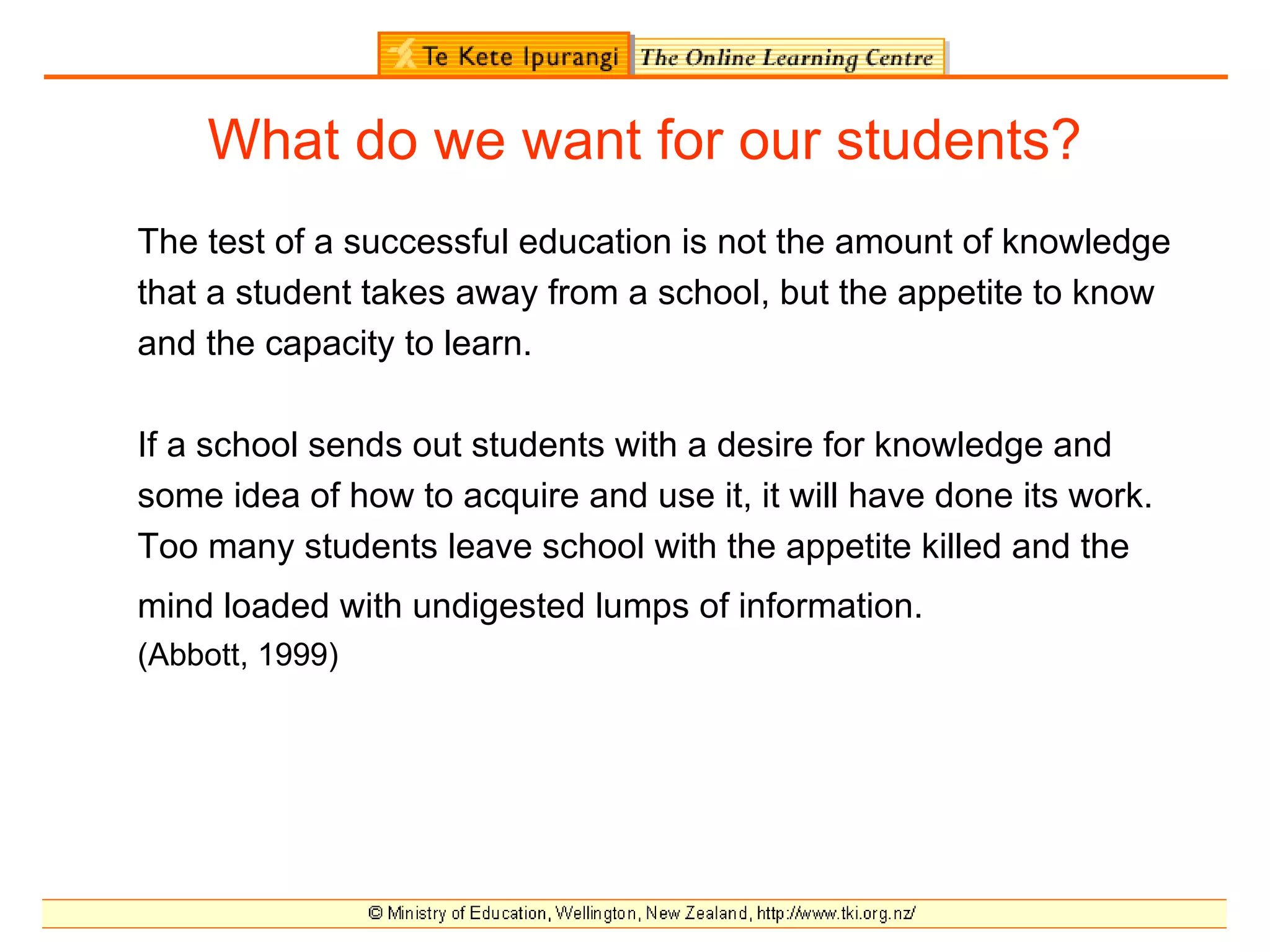 What do we want for our students?
The test of a successful education is not the amount of knowledge
that a student takes away from a school, but the appetite to know
and the capacity to learn.

If a school sends out students with a desire for knowledge and
some idea of how to acquire and use it, it will have done its work.
Too many students leave school with the appetite killed and the
mind loaded with undigested lumps of information.
(Abbott, 1999)
 