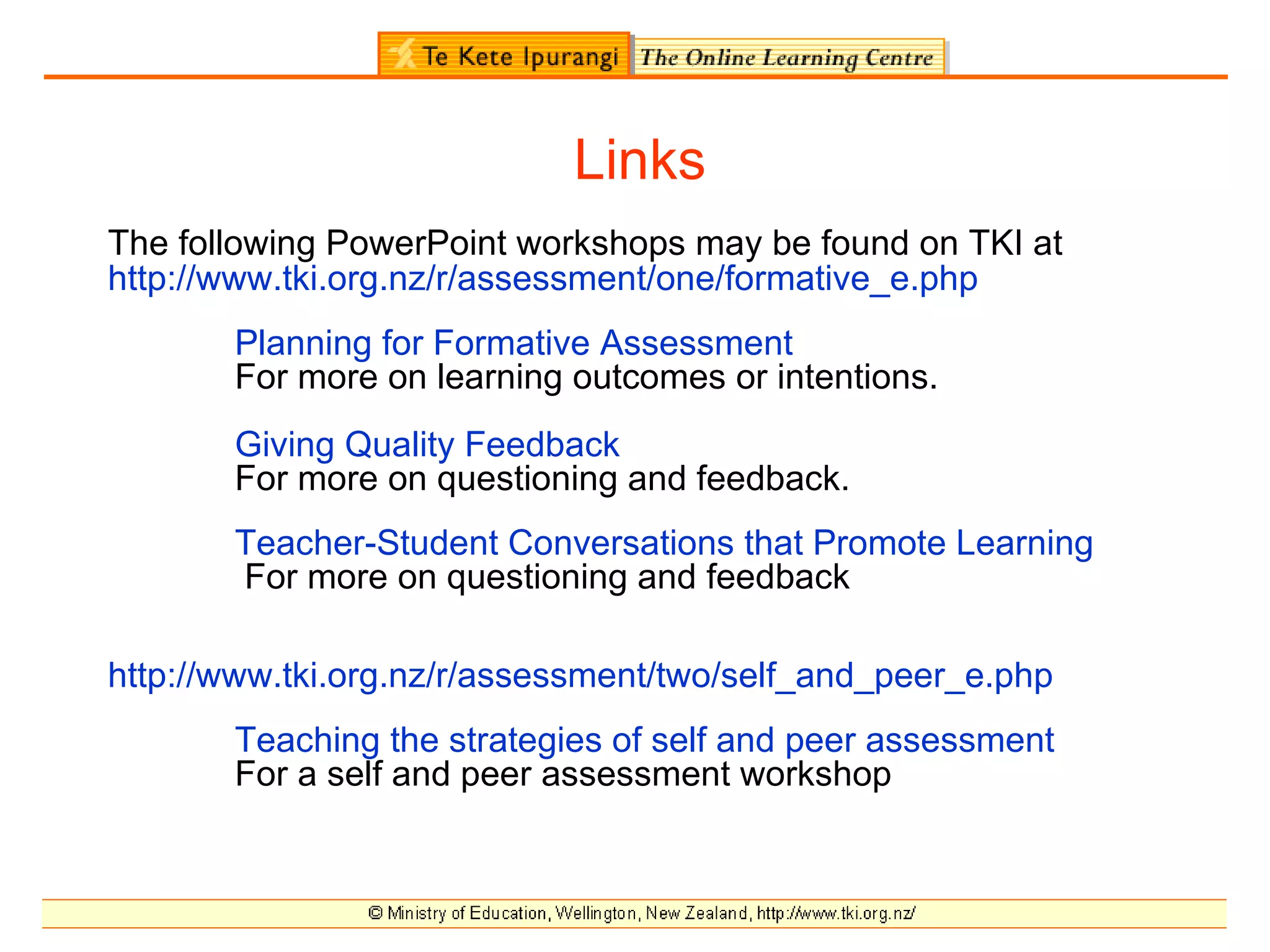 Links
The following PowerPoint workshops may be found on TKI at
http://www.tki.org.nz/r/assessment/one/formative_e.php
       Planning for Formative Assessment
       For more on learning outcomes or intentions.
       Giving Quality Feedback
       For more on questioning and feedback.
       Teacher-Student Conversations that Promote Learning
       For more on questioning and feedback

http://www.tki.org.nz/r/assessment/two/self_and_peer_e.php
       Teaching the strategies of self and peer assessment
       For a self and peer assessment workshop
 