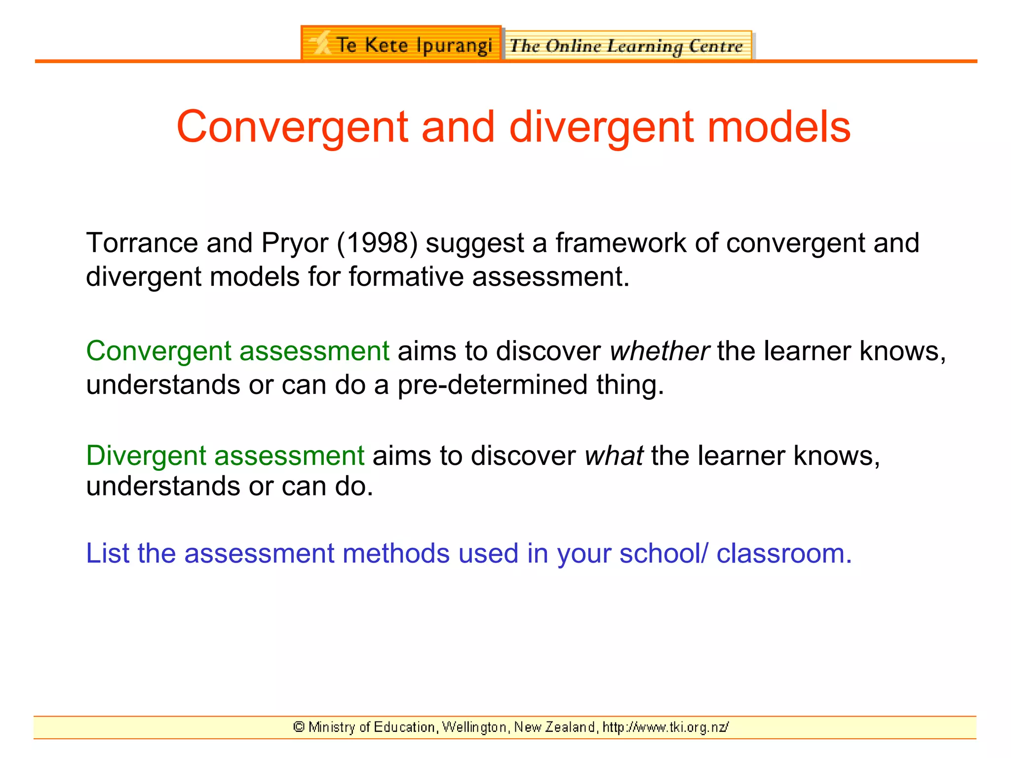 Convergent and divergent models

Torrance and Pryor (1998) suggest a framework of convergent and
divergent models for formative assessment.

Convergent assessment aims to discover whether the learner knows,
understands or can do a pre-determined thing.

Divergent assessment aims to discover what the learner knows,
understands or can do.

List the assessment methods used in your school/ classroom.
 