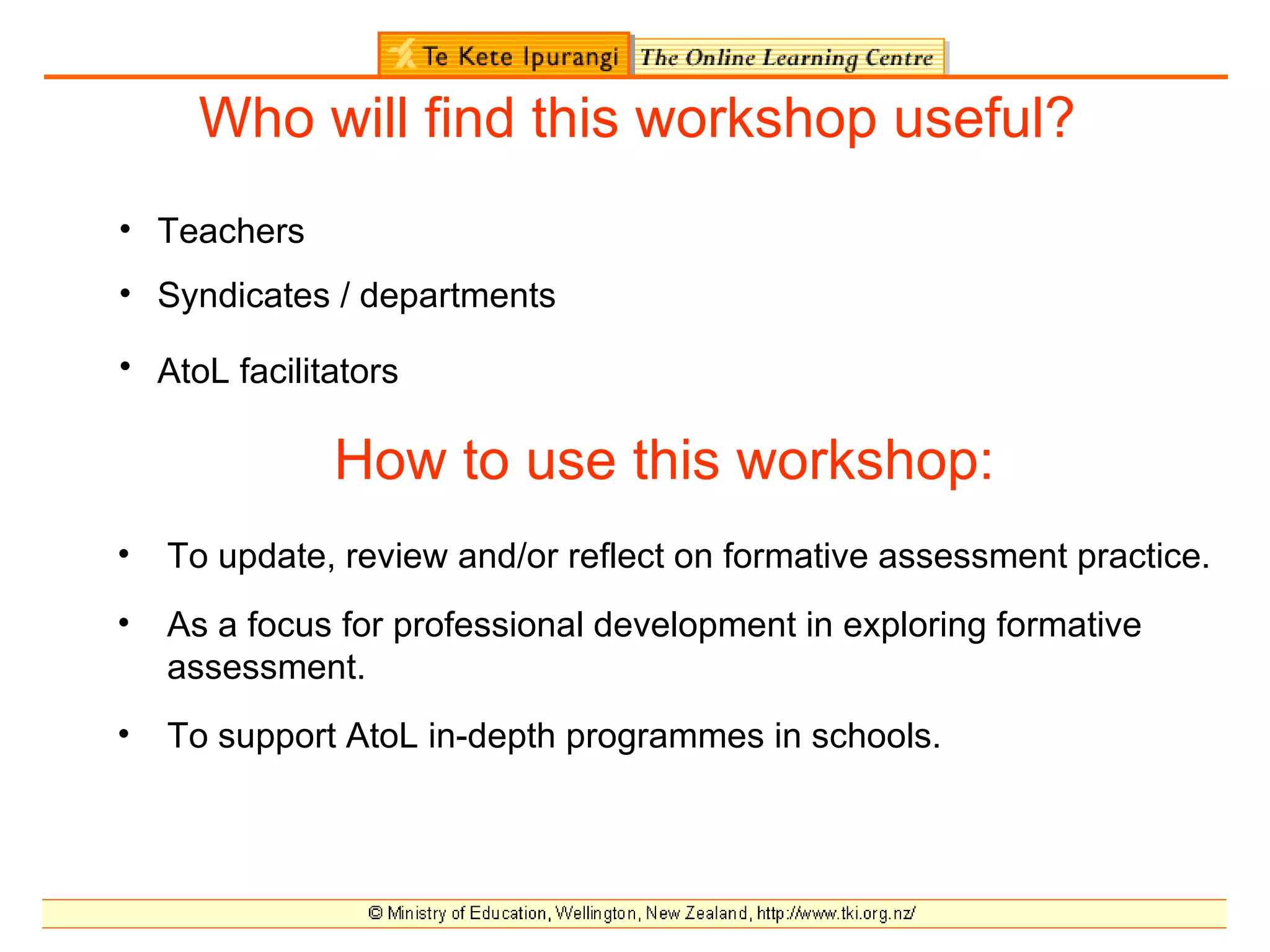 Who will find this workshop useful?
• Teachers
• Syndicates / departments

• AtoL facilitators

              How to use this workshop:
•   To update, review and/or reflect on formative assessment practice.
•   As a focus for professional development in exploring formative
    assessment.
•   To support AtoL in-depth programmes in schools.
 