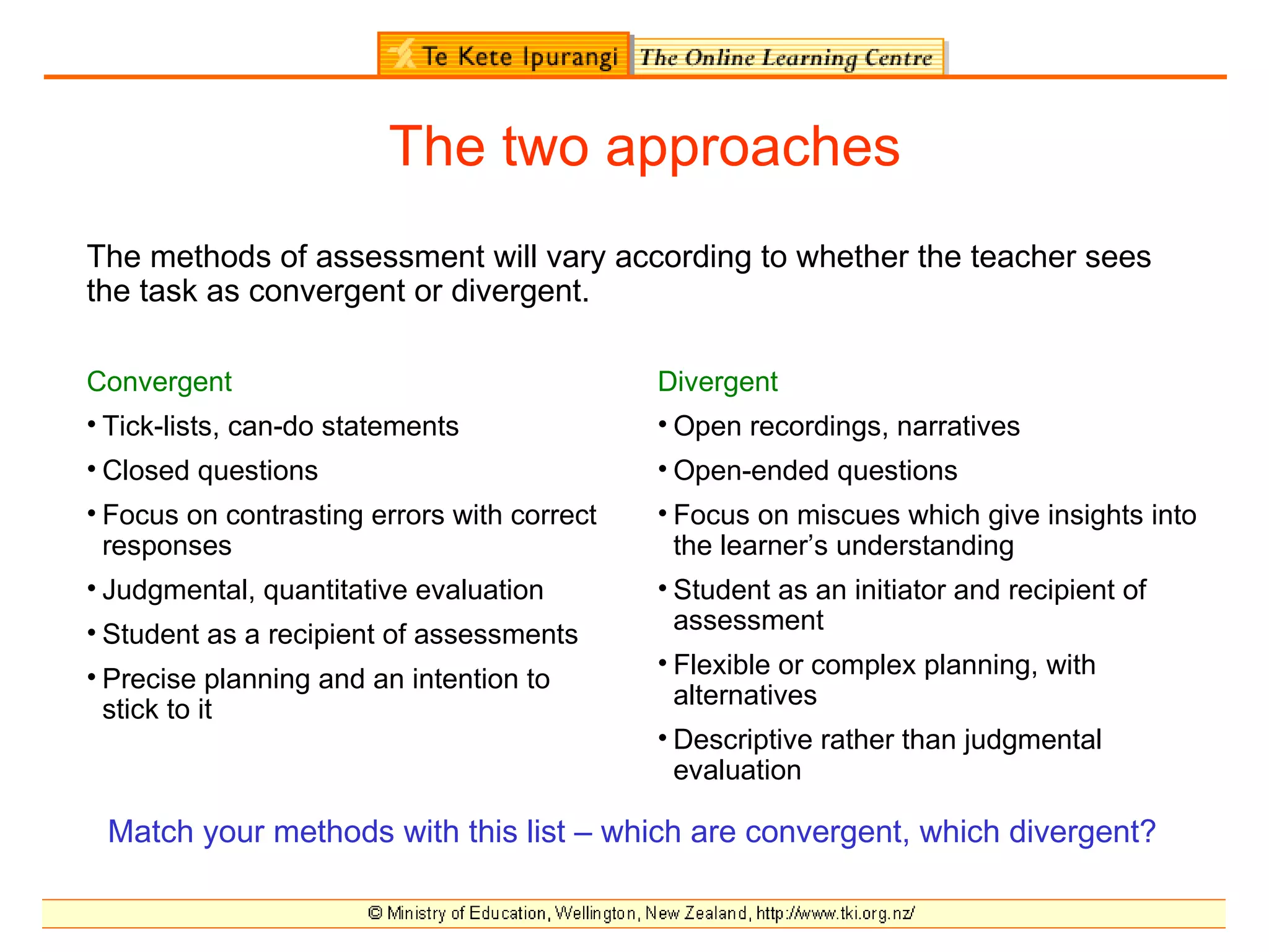 The two approaches
The methods of assessment will vary according to whether the teacher sees
the task as convergent or divergent.

Convergent                                   Divergent
• Tick-lists, can-do statements              • Open recordings, narratives
• Closed questions                           • Open-ended questions
• Focus on contrasting errors with correct   • Focus on miscues which give insights into
  responses                                    the learner’s understanding
• Judgmental, quantitative evaluation        • Student as an initiator and recipient of
• Student as a recipient of assessments        assessment
                                             • Flexible or complex planning, with
• Precise planning and an intention to
                                               alternatives
  stick to it
                                             • Descriptive rather than judgmental
                                               evaluation

 Match your methods with this list – which are convergent, which divergent?
 