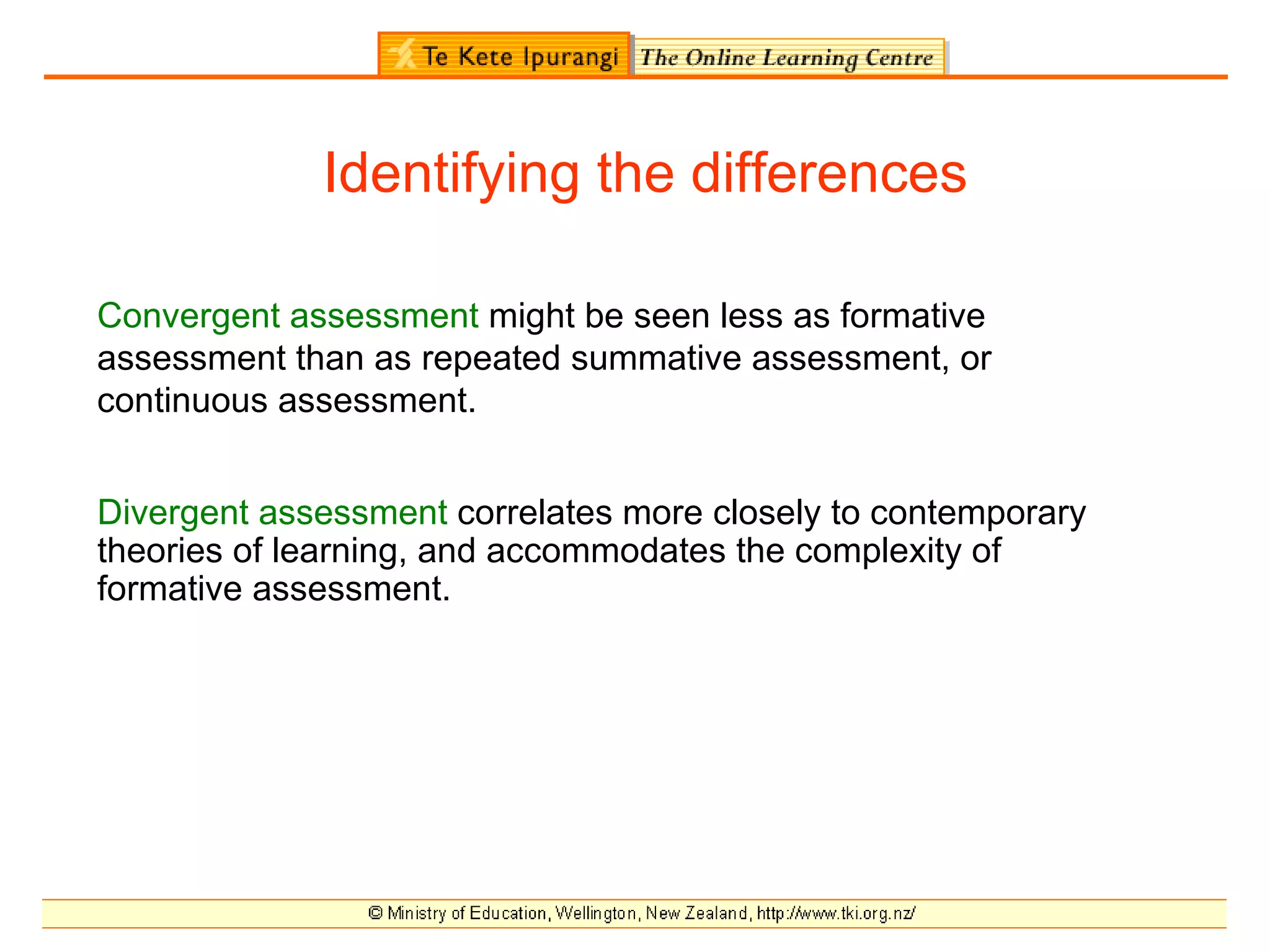 Identifying the differences

Convergent assessment might be seen less as formative
assessment than as repeated summative assessment, or
continuous assessment.


Divergent assessment correlates more closely to contemporary
theories of learning, and accommodates the complexity of
formative assessment.
 