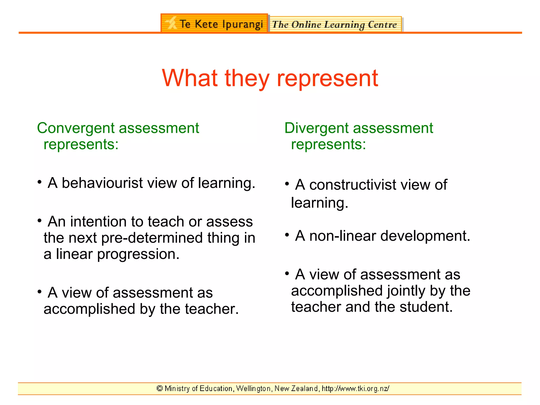 What they represent
Convergent assessment                Divergent assessment
 represents:                          represents:

• A behaviourist view of learning.   • A constructivist view of
                                      learning.
• An intention to teach or assess
 the next pre-determined thing in    • A non-linear development.
 a linear progression.
                                     • A view of assessment as
• A view of assessment as             accomplished jointly by the
 accomplished by the teacher.         teacher and the student.
 