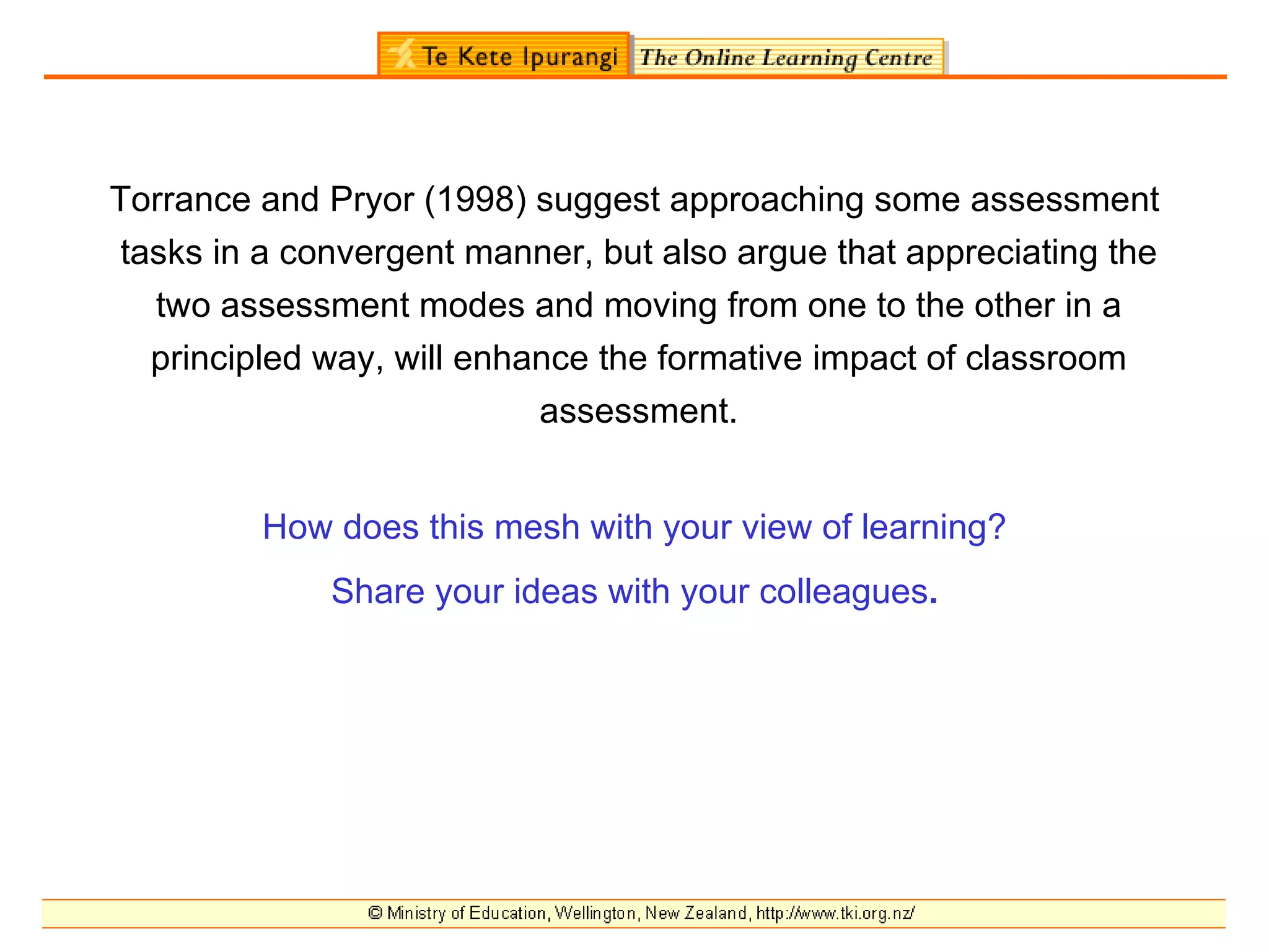 Torrance and Pryor (1998) suggest approaching some assessment
tasks in a convergent manner, but also argue that appreciating the
  two assessment modes and moving from one to the other in a
  principled way, will enhance the formative impact of classroom
                           assessment.


         How does this mesh with your view of learning?
             Share your ideas with your colleagues.
 