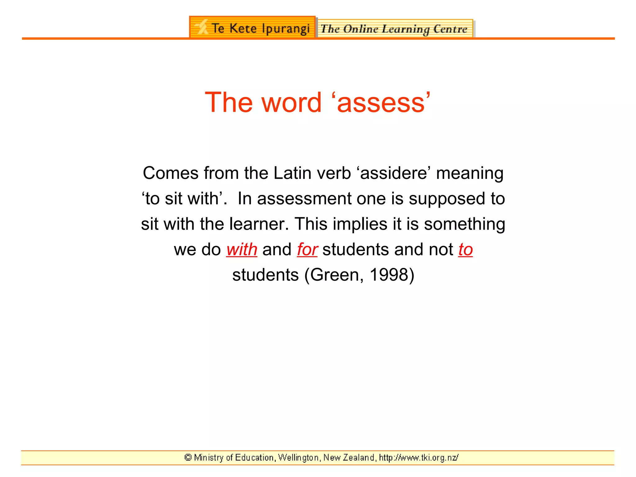 The word ‘assess’

Comes from the Latin verb ‘assidere’ meaning
‘to sit with’. In assessment one is supposed to
sit with the learner. This implies it is something
     we do with and for students and not to
              students (Green, 1998)
 