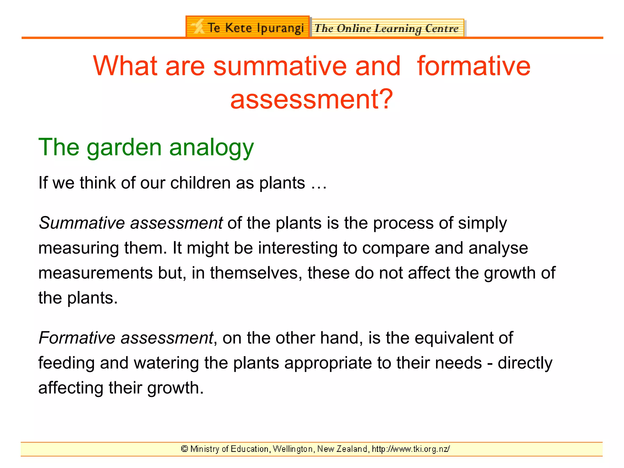 What are summative and formative
                 assessment?
The garden analogy
If we think of our children as plants …

Summative assessment of the plants is the process of simply
measuring them. It might be interesting to compare and analyse
measurements but, in themselves, these do not affect the growth of
the plants.

Formative assessment, on the other hand, is the equivalent of
feeding and watering the plants appropriate to their needs - directly
affecting their growth.
 