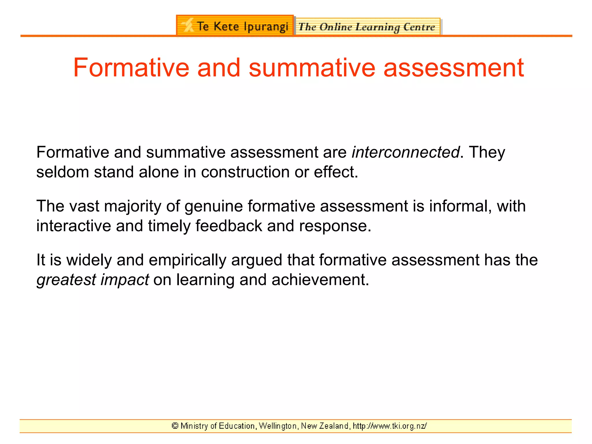 Formative and summative assessment


Formative and summative assessment are interconnected. They
seldom stand alone in construction or effect.

The vast majority of genuine formative assessment is informal, with
interactive and timely feedback and response.

It is widely and empirically argued that formative assessment has the
greatest impact on learning and achievement.
 