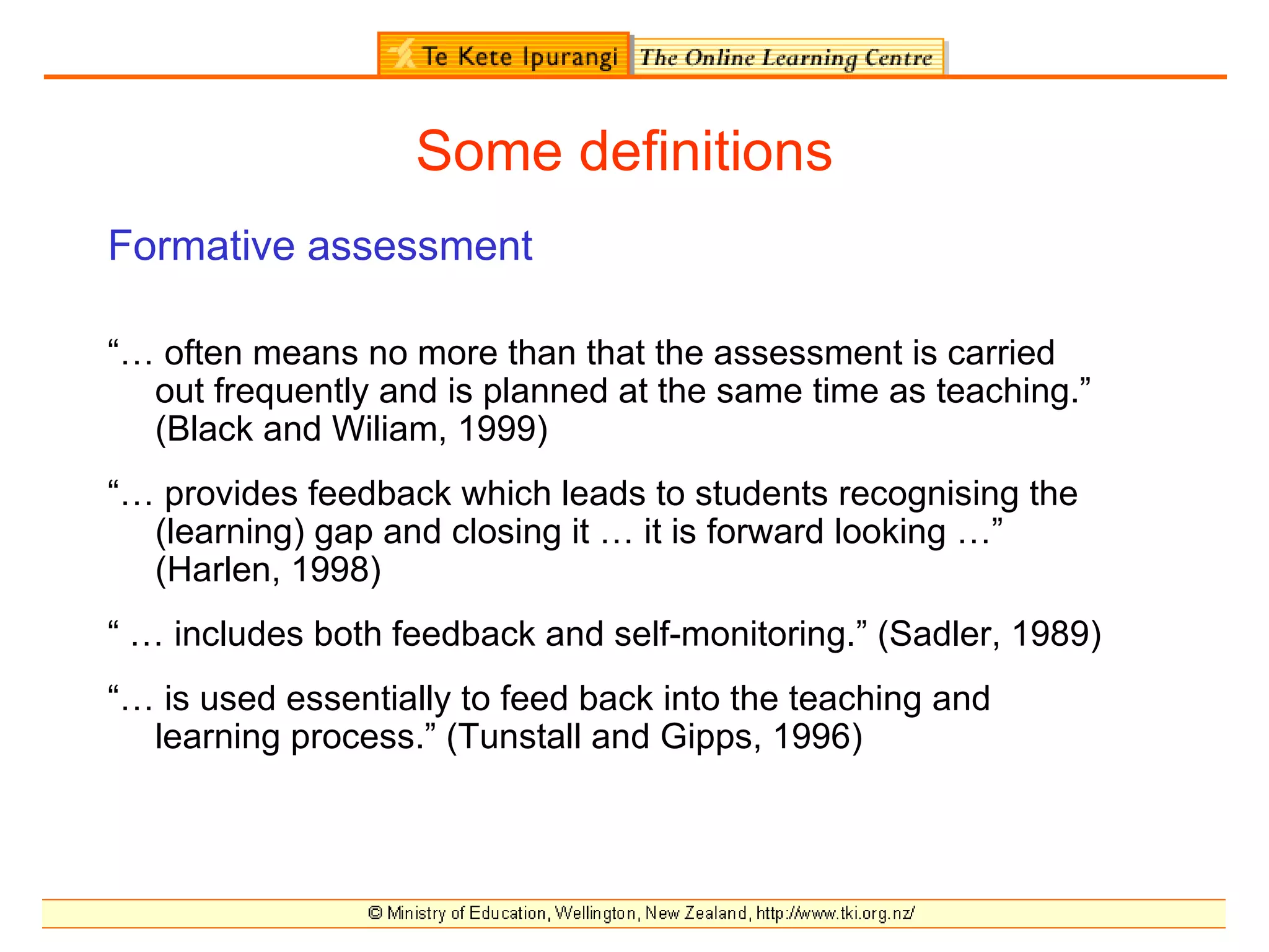 Some definitions
Formative assessment

“… often means no more than that the assessment is carried
  out frequently and is planned at the same time as teaching.”
  (Black and Wiliam, 1999)
“… provides feedback which leads to students recognising the
  (learning) gap and closing it … it is forward looking …”
  (Harlen, 1998)
“ … includes both feedback and self-monitoring.” (Sadler, 1989)
“… is used essentially to feed back into the teaching and
  learning process.” (Tunstall and Gipps, 1996)
 