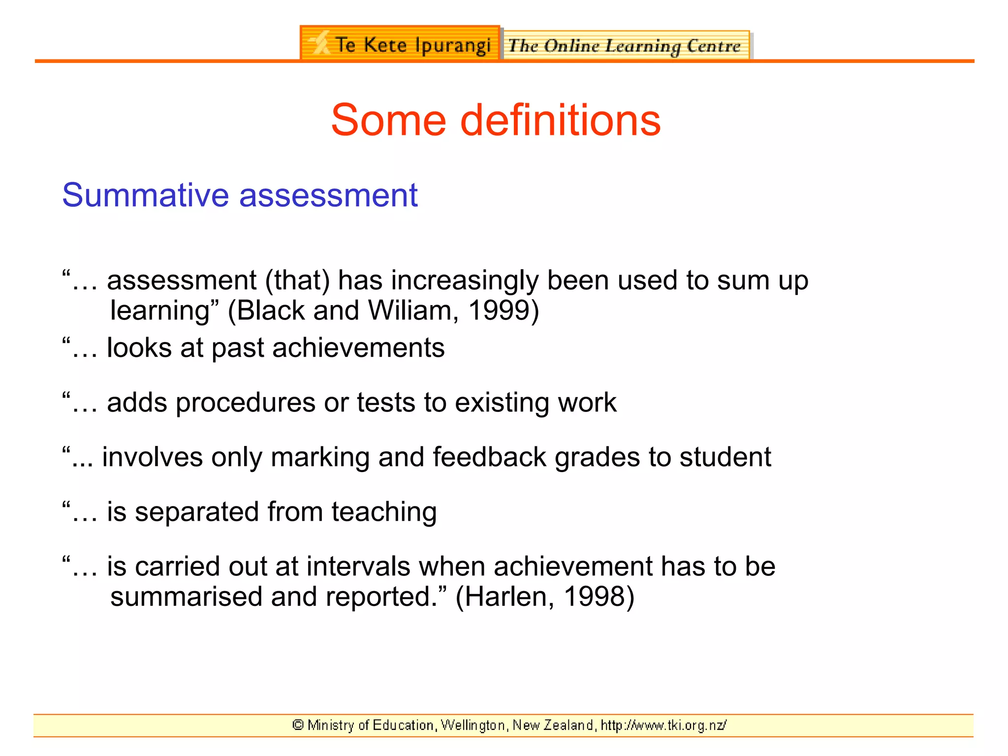 Some definitions
Summative assessment

“… assessment (that) has increasingly been used to sum up
    learning” (Black and Wiliam, 1999)
“… looks at past achievements
“… adds procedures or tests to existing work
“... involves only marking and feedback grades to student
“… is separated from teaching
“… is carried out at intervals when achievement has to be
    summarised and reported.” (Harlen, 1998)
 