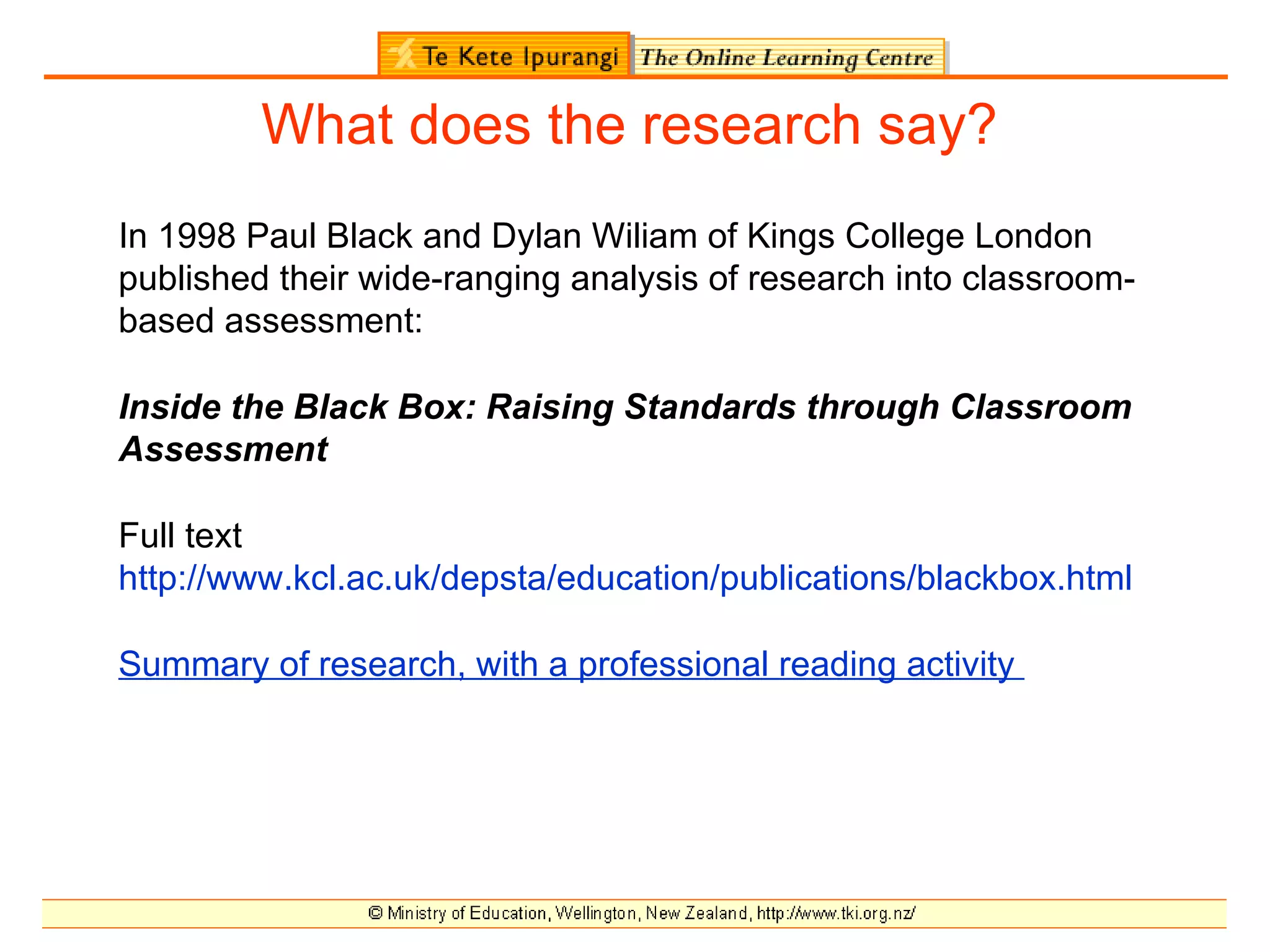 What does the research say?
In 1998 Paul Black and Dylan Wiliam of Kings College London
published their wide-ranging analysis of research into classroom-
based assessment:

Inside the Black Box: Raising Standards through Classroom
Assessment

Full text
http://www.kcl.ac.uk/depsta/education/publications/blackbox.html

Summary of research, with a professional reading activity
 