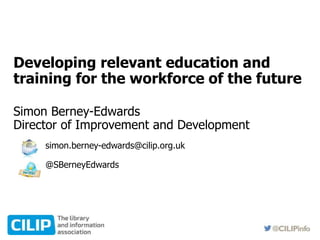 Developing relevant education and
training for the workforce of the future
Simon Berney-Edwards
Director of Improvement and Development
simon.berney-edwards@cilip.org.uk
@SBerneyEdwards
 