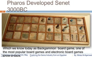 Pharos Developed Senet
 13   3000BC




  Which we know today as Backgammon board game, one of
  the most popular board games and electronic board games
1st Gaming Industry Summit, May Exploring the Game Industry from an Egyptian
  know-a-days.                                                               By: Motaz Al-Agamawi
 