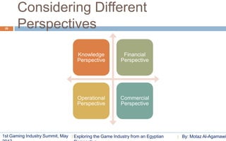 Considering Different
 26    Perspectives

                                   Knowledge              Financial
                                   Perspective           Perspective




                                   Operational          Commercial
                                   Perspective          Perspective




1st Gaming Industry Summit, May   Exploring the Game Industry from an Egyptian   By: Motaz Al-Agamawi
 
