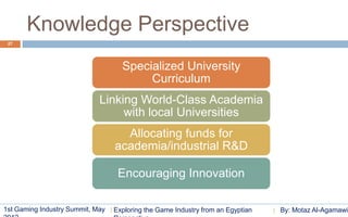Knowledge Perspective
 27




                                    Specialized University
                                         Curriculum
                             Linking World-Class Academia
                                  with local Universities
                                    Allocating funds for
                                  academia/industrial R&D

                                   Encouraging Innovation

1st Gaming Industry Summit, May   Exploring the Game Industry from an Egyptian   By: Motaz Al-Agamawi
 