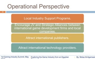 Operational Perspective
 29




                         Local Industry Support Programs.

              Encourage JV and Strategic Alliances between
              international game development firms and local
                               companies.

                           Attract international publishers.


                   Attract international technology providers.

1st Gaming Industry Summit, May   Exploring the Game Industry from an Egyptian   By: Motaz Al-Agamawi
 