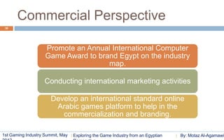 Commercial Perspective
 30




                    Promote an Annual International Computer
                    Game Award to brand Egypt on the industry
                                     map.

                    Conducting international marketing activities

                       Develop an international standard online
                        Arabic games platform to help in the
                          commercialization and branding.

1st Gaming Industry Summit, May   Exploring the Game Industry from an Egyptian   By: Motaz Al-Agamawi
 