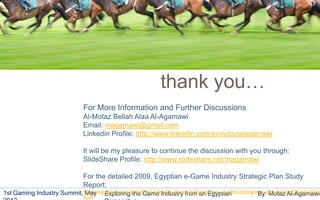 32




                                                                thank you…
                                For More Information and Further Discussions
                                Al-Motaz Bellah Alaa Al-Agamawi
                                Email: magamawi@gmail.com
                                Linkedin Profile: http://www.linkedin.com/in/motazalagamawi

                                It will be my pleasure to continue the discussion with you through:
                                SlideShare Profile: http://www.slideshare.net/magamawi

                                For the detailed 2009, Egyptian e-Game Industry Strategic Plan Study
                                Report:
1st Gaming Industry Summit,http://www.elabs.org.eg/Data/HTMLEditor/Doc/egame%20study/Part1_eLABs%20eGames%20Strategic%20plan%20Dec
                            May Exploring the Game Industry from an Egyptian                            By: Motaz Al-Agamawi
                                9.pdf
 