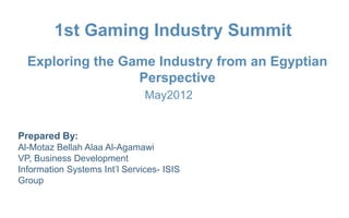 1st Gaming Industry Summit
       Exploring the Game Industry from an Egyptian
                       Perspective
                                           May2012


    Prepared By:
    Al-Motaz Bellah Alaa Al-Agamawi
    VP, Business Development
    Information Systems Int’l Services- ISIS
    Group


1st Gaming Industry Summit, May   Exploring the Game Industry from an Egyptian   By: Motaz Al-Agamawi
 