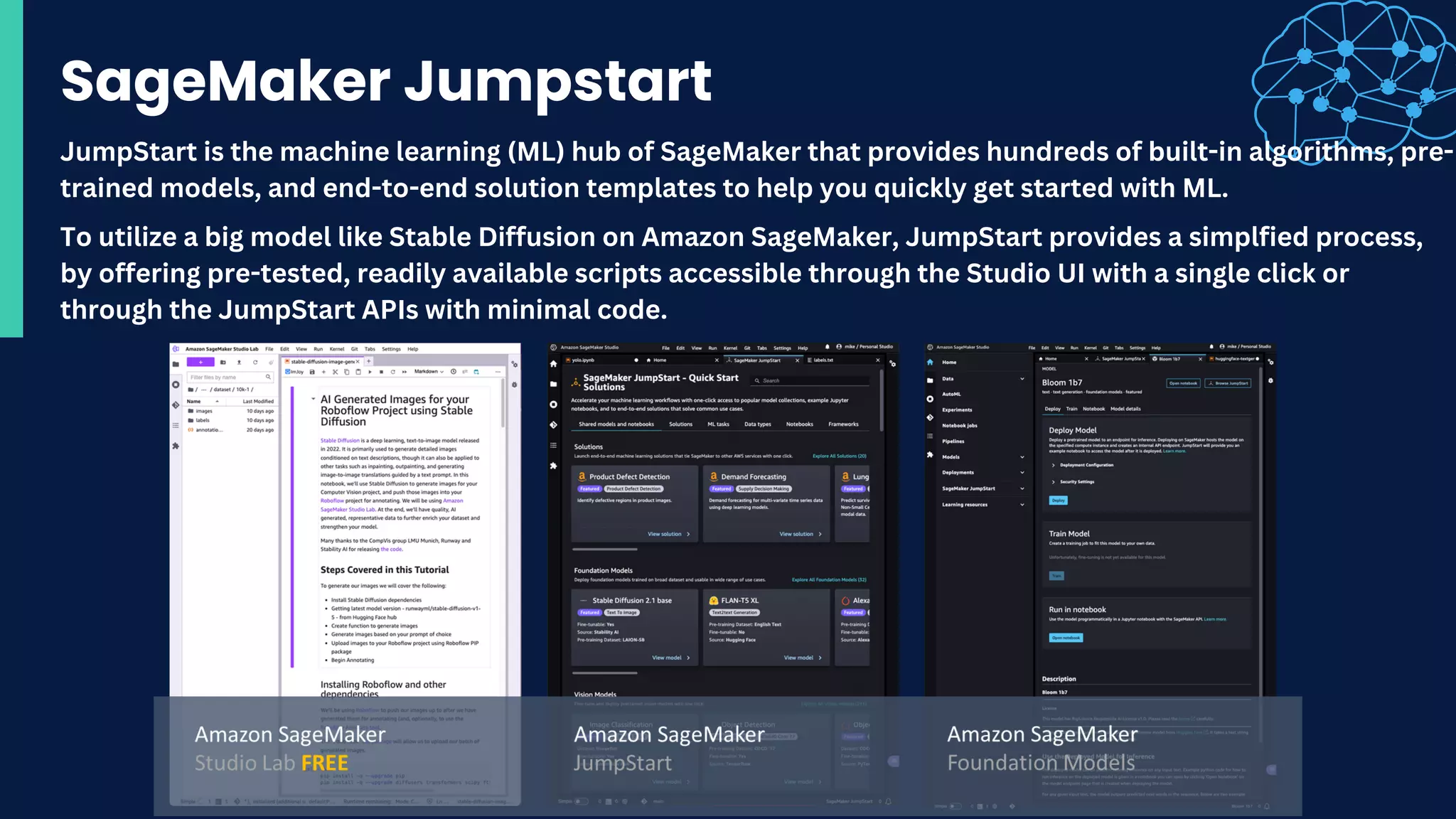 SageMaker Jumpstart
To utilize a big model like Stable Diffusion on Amazon SageMaker, JumpStart provides a simplfied process,
by offering pre-tested, readily available scripts accessible through the Studio UI with a single click or
through the JumpStart APIs with minimal code.
JumpStart is the machine learning (ML) hub of SageMaker that provides hundreds of built-in algorithms, pre-
trained models, and end-to-end solution templates to help you quickly get started with ML.
 