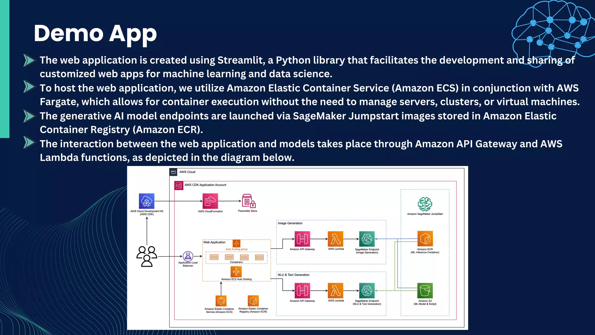 Demo App
The web application is created using Streamlit, a Python library that facilitates the development and sharing of
customized web apps for machine learning and data science.
To host the web application, we utilize Amazon Elastic Container Service (Amazon ECS) in conjunction with AWS
Fargate, which allows for container execution without the need to manage servers, clusters, or virtual machines.
The generative AI model endpoints are launched via SageMaker Jumpstart images stored in Amazon Elastic
Container Registry (Amazon ECR).
The interaction between the web application and models takes place through Amazon API Gateway and AWS
Lambda functions, as depicted in the diagram below.
 