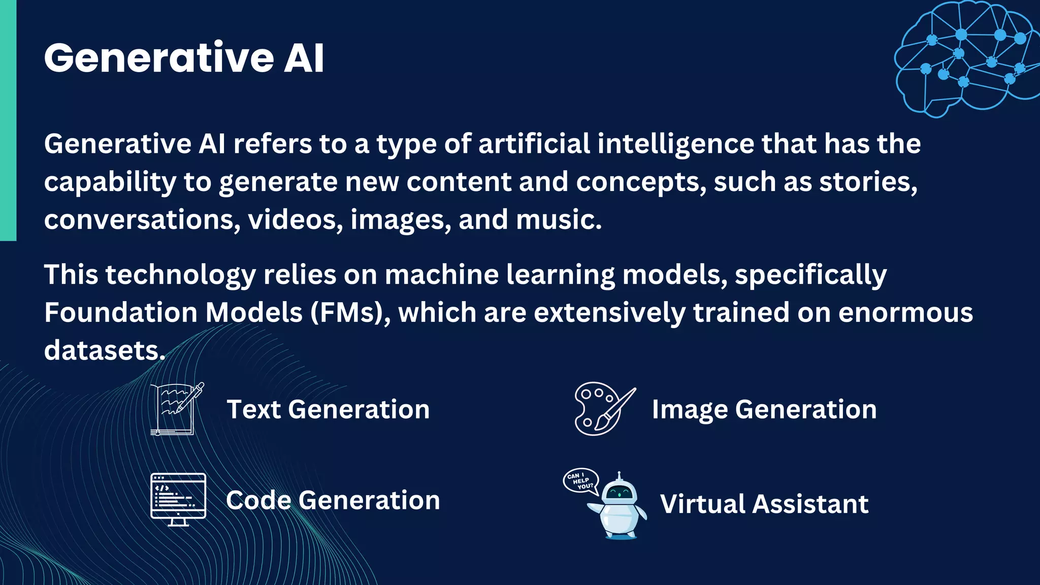 Text Generation
Generative AI
This technology relies on machine learning models, specifically
Foundation Models (FMs), which are extensively trained on enormous
datasets.
Generative AI refers to a type of artificial intelligence that has the
capability to generate new content and concepts, such as stories,
conversations, videos, images, and music.
Image Generation
Code Generation Virtual Assistant
 