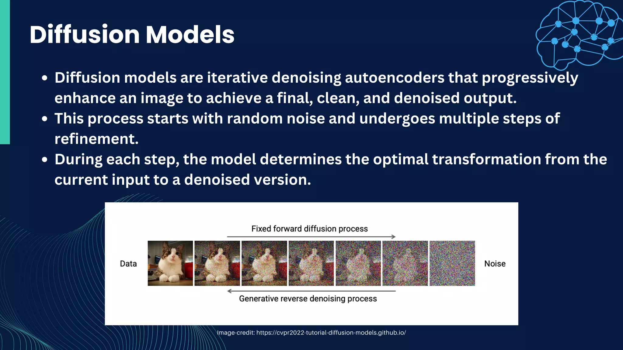Diffusion models are iterative denoising autoencoders that progressively
enhance an image to achieve a final, clean, and denoised output.
This process starts with random noise and undergoes multiple steps of
refinement.
During each step, the model determines the optimal transformation from the
current input to a denoised version.
Diffusion Models
Image-credit: https://cvpr2022-tutorial-diffusion-models.github.io/
 
