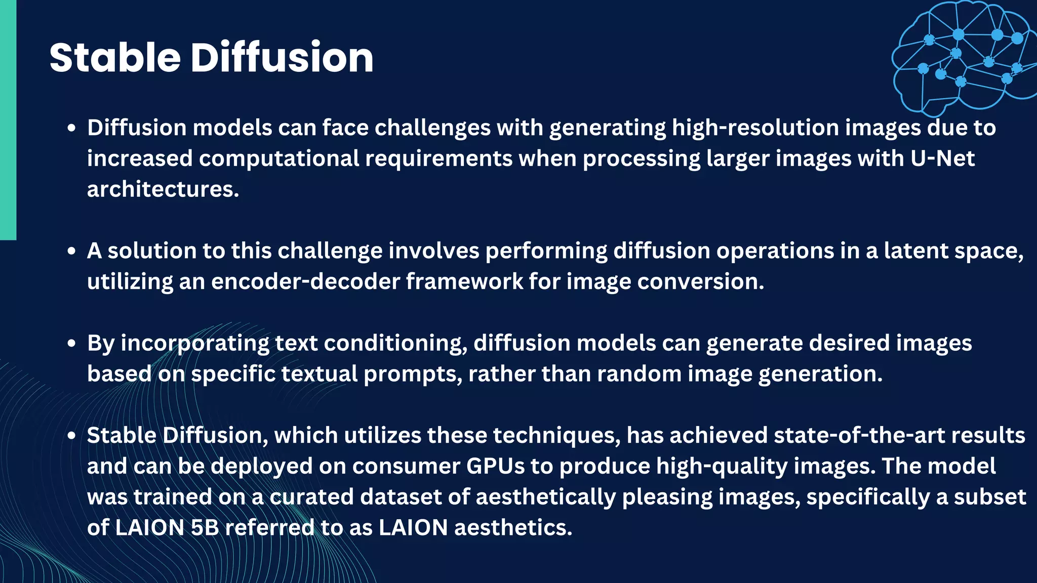 Stable Diffusion
Diffusion models can face challenges with generating high-resolution images due to
increased computational requirements when processing larger images with U-Net
architectures.
A solution to this challenge involves performing diffusion operations in a latent space,
utilizing an encoder-decoder framework for image conversion.
By incorporating text conditioning, diffusion models can generate desired images
based on specific textual prompts, rather than random image generation.
Stable Diffusion, which utilizes these techniques, has achieved state-of-the-art results
and can be deployed on consumer GPUs to produce high-quality images. The model
was trained on a curated dataset of aesthetically pleasing images, specifically a subset
of LAION 5B referred to as LAION aesthetics.
 