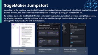 SageMaker Jumpstart
To utilize a big model like Stable Diffusion on Amazon SageMaker, JumpStart provides a simplfied process,
by offering pre-tested, readily available scripts accessible through the Studio UI with a single click or
through the JumpStart APIs with minimal code.
JumpStart is the machine learning (ML) hub of SageMaker that provides hundreds of built-in algorithms, pre-
trained models, and end-to-end solution templates to help you quickly get started with ML.
 