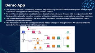 Demo App
The web application is created using Streamlit, a Python library that facilitates the development and sharing of
customized web apps for machine learning and data science.
To host the web application, we utilize Amazon Elastic Container Service (Amazon ECS) in conjunction with AWS
Fargate, which allows for container execution without the need to manage servers, clusters, or virtual machines.
The generative AI model endpoints are launched via SageMaker Jumpstart images stored in Amazon Elastic
Container Registry (Amazon ECR).
The interaction between the web application and models takes place through Amazon API Gateway and AWS
Lambda functions, as depicted in the diagram below.
 