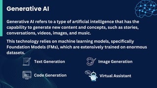 Text Generation
Generative AI
This technology relies on machine learning models, specifically
Foundation Models (FMs), which are extensively trained on enormous
datasets.
Generative AI refers to a type of artificial intelligence that has the
capability to generate new content and concepts, such as stories,
conversations, videos, images, and music.
Image Generation
Code Generation Virtual Assistant
 