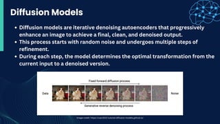 Diffusion models are iterative denoising autoencoders that progressively
enhance an image to achieve a final, clean, and denoised output.
This process starts with random noise and undergoes multiple steps of
refinement.
During each step, the model determines the optimal transformation from the
current input to a denoised version.
Diffusion Models
Image-credit: https://cvpr2022-tutorial-diffusion-models.github.io/
 