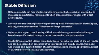 Stable Diffusion
Diffusion models can face challenges with generating high-resolution images due to
increased computational requirements when processing larger images with U-Net
architectures.
A solution to this challenge involves performing diffusion operations in a latent space,
utilizing an encoder-decoder framework for image conversion.
By incorporating text conditioning, diffusion models can generate desired images
based on specific textual prompts, rather than random image generation.
Stable Diffusion, which utilizes these techniques, has achieved state-of-the-art results
and can be deployed on consumer GPUs to produce high-quality images. The model
was trained on a curated dataset of aesthetically pleasing images, specifically a subset
of LAION 5B referred to as LAION aesthetics.
 