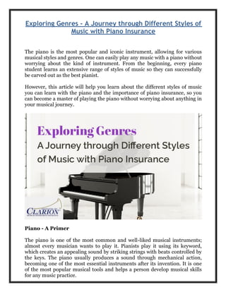 Exploring Genres - A Journey through Different Styles of
Music with Piano Insurance
The piano is the most popular and iconic instrument, allowing for various
musical styles and genres. One can easily play any music with a piano without
worrying about the kind of instrument. From the beginning, every piano
student learns an extensive range of styles of music so they can successfully
be carved out as the best pianist.
However, this article will help you learn about the different styles of music
you can learn with the piano and the importance of piano insurance, so you
can become a master of playing the piano without worrying about anything in
your musical journey.
Piano - A Primer
The piano is one of the most common and well-liked musical instruments;
almost every musician wants to play it. Pianists play it using its keyword,
which creates an appealing sound by striking strings with beats controlled by
the keys. The piano usually produces a sound through mechanical action,
becoming one of the most essential instruments after its invention. It is one
of the most popular musical tools and helps a person develop musical skills
for any music practice.
 