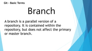 Git - Basic Terms 
Branch 
A branch is a parallel version of a 
repository. It is contained within the 
repository, but does not affect the primary 
or master branch. 
 