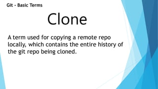 Git - Basic Terms 
Clone 
A term used for copying a remote repo 
locally, which contains the entire history of 
the git repo being cloned. 
 