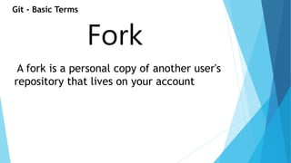 Git - Basic Terms 
Fork 
A fork is a personal copy of another user's 
repository that lives on your account 
 