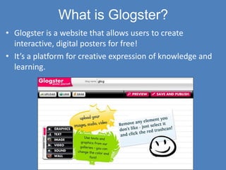 What is Glogster?
• Glogster is a website that allows users to create
  interactive, digital posters for free!
• It’s a platform for creative expression of knowledge and
  learning.
 