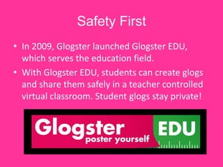 Safety First
• In 2009, Glogster launched Glogster EDU,
  which serves the education field.
• With Glogster EDU, students can create glogs
  and share them safely in a teacher controlled
  virtual classroom. Student glogs stay private!
 