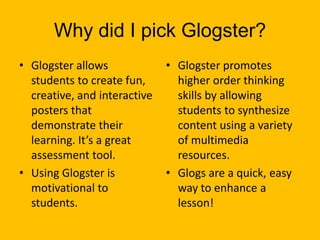 Why did I pick Glogster?
• Glogster allows             • Glogster promotes
  students to create fun,       higher order thinking
  creative, and interactive     skills by allowing
  posters that                  students to synthesize
  demonstrate their             content using a variety
  learning. It’s a great        of multimedia
  assessment tool.              resources.
• Using Glogster is           • Glogs are a quick, easy
  motivational to               way to enhance a
  students.                     lesson!
 