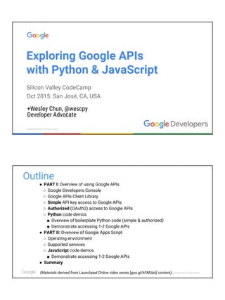 Confidential & ProprietaryConfidential & Proprietary
Exploring Google APIs
with Python & JavaScript
+Wesley Chun, @wescpy
Developer Advocate
Silicon Valley CodeCamp
Oct 2015: San José, CA
GDG New York City
Nov 2016: New York, NY
Contribute
questions at:
goo.gl/Rq6ABI
I teach
 